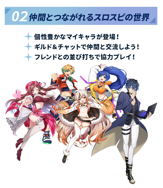 02 仲間とつながれるスロスピの世界。個性豊かなマイキャラが登場し、ギルド＆チャットで仲間と交流、フレンドとの並び打ちで協力プレイが可能。様々なキャラクターたちが集合したイラスト