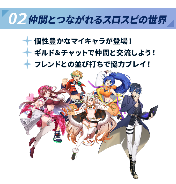 02 仲間とつながれるスロスピの世界。個性豊かなマイキャラが登場し、ギルド＆チャットで仲間と交流、フレンドとの並び打ちで協力プレイが可能。様々なキャラクターたちが集合したイラスト