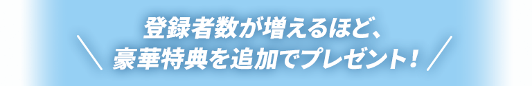 登録者数が増えるほど、豪華特典を追加でプレゼント！