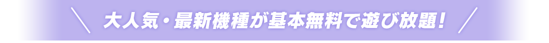 大人気・最新機種が基本無料で遊び放題！